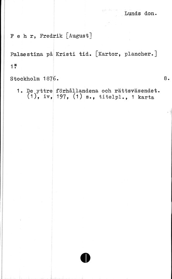  ﻿Lunds don.
Fehr, Fredrik [August]
Palaestina på Kristi tid. [Kartor, plancher.]
1*
Stockholm 1876.
1. De yttre förhållandena och rättsväsendet.
(O* iv* 197t (1) s., titelpl., 1 karta